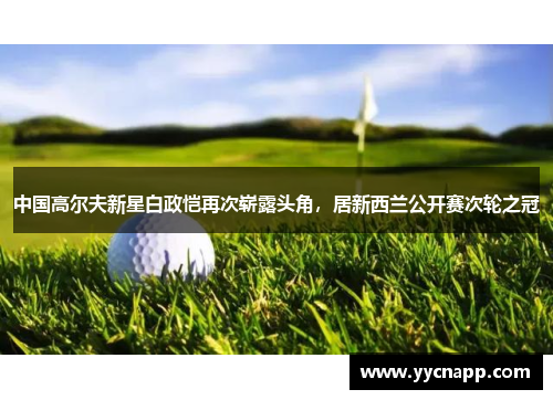 中国高尔夫新星白政恺再次崭露头角，居新西兰公开赛次轮之冠